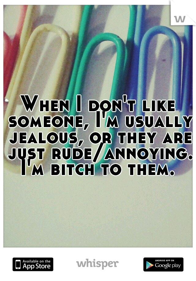 When I don't like someone, I'm usually jealous, or they are just rude/annoying. I'm bitch to them. 