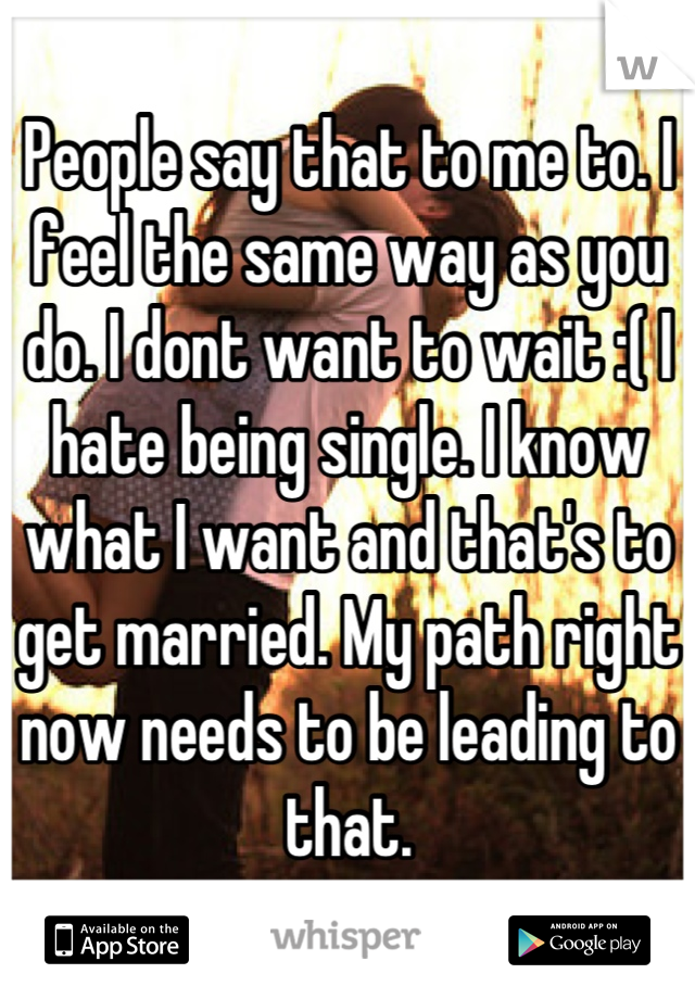 People say that to me to. I feel the same way as you do. I dont want to wait :( I hate being single. I know what I want and that's to get married. My path right now needs to be leading to that.