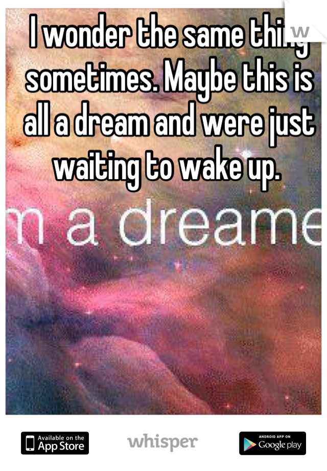 I wonder the same thing sometimes. Maybe this is all a dream and were just waiting to wake up. 