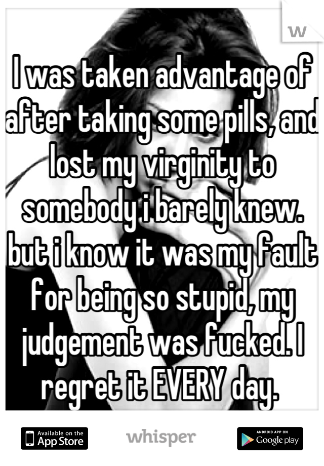 I was taken advantage of after taking some pills, and lost my virginity to somebody i barely knew. but i know it was my fault for being so stupid, my judgement was fucked. I regret it EVERY day. 