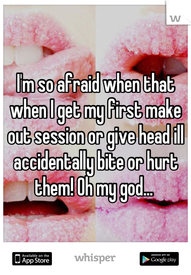 I'm so afraid when that when I get my first make out session or give head ill accidentally bite or hurt them! Oh my god... 