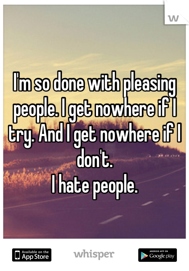 I'm so done with pleasing people. I get nowhere if I try. And I get nowhere if I don't. 
I hate people.