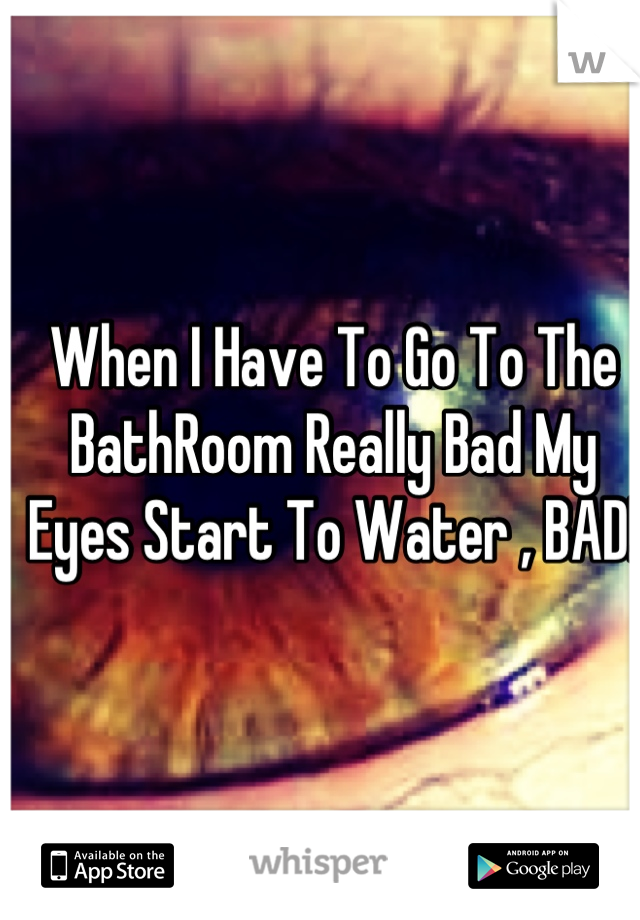 When I Have To Go To The BathRoom Really Bad My Eyes Start To Water , BAD!