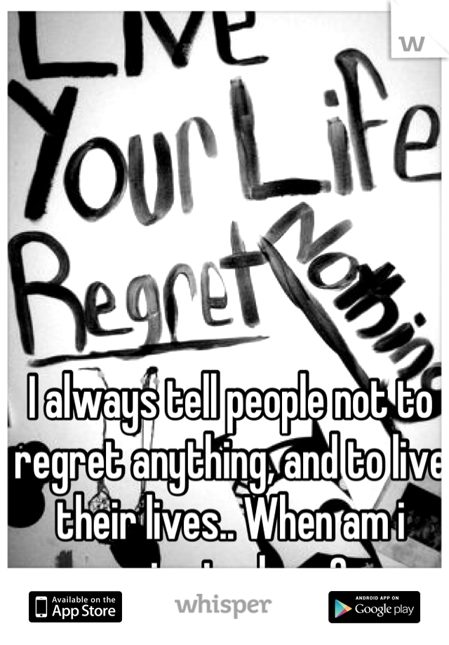 I always tell people not to regret anything, and to live their lives.. When am i going to do so?