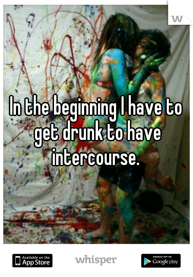 In the beginning I have to get drunk to have intercourse. 