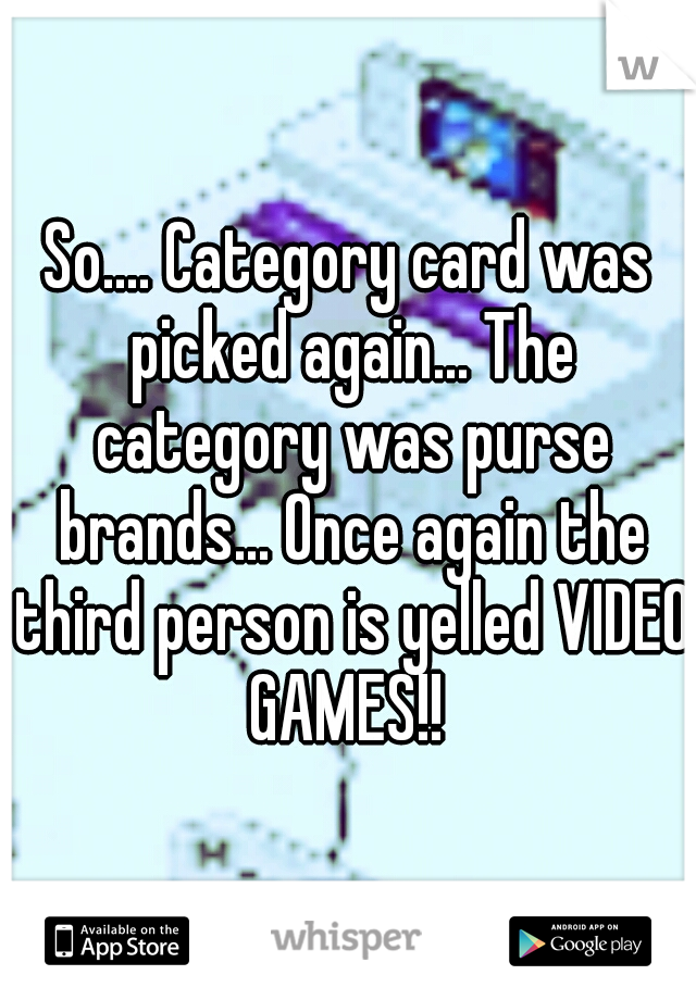 So.... Category card was picked again... The category was purse brands... Once again the third person is yelled VIDEO GAMES!! 