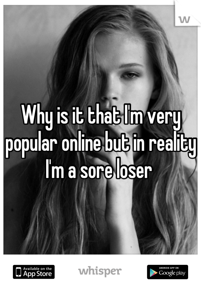 Why is it that I'm very popular online but in reality I'm a sore loser 