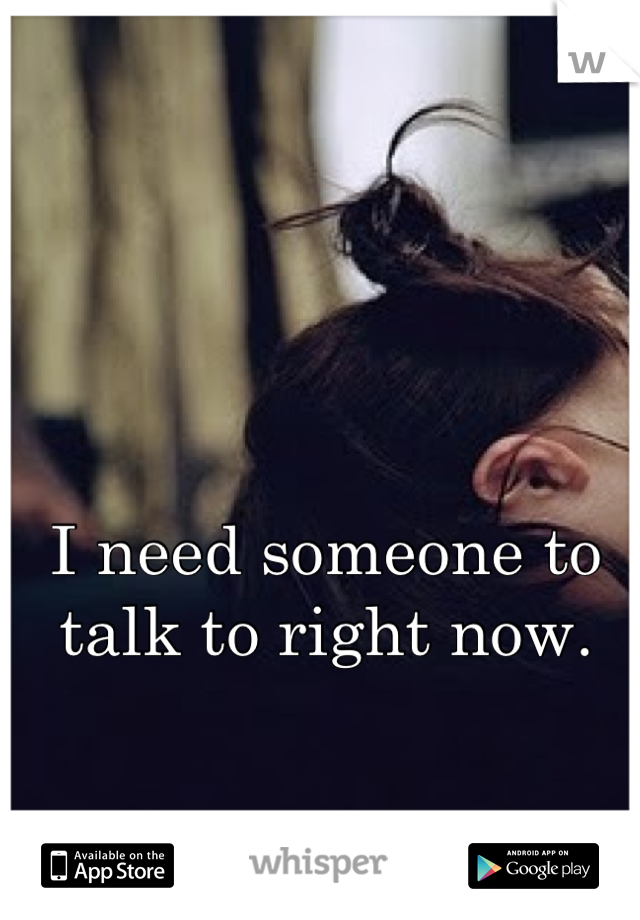 I need someone to talk to right now.
