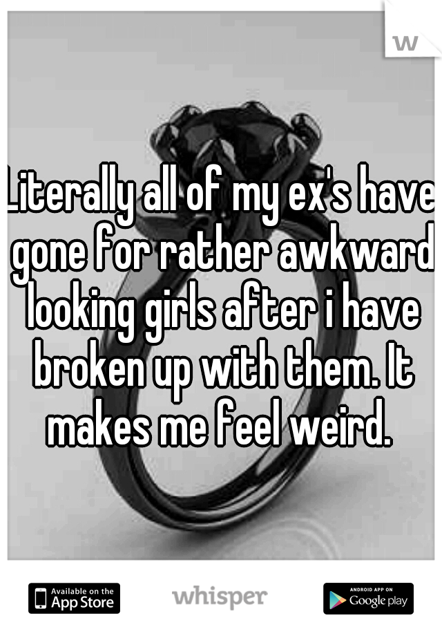 Literally all of my ex's have gone for rather awkward looking girls after i have broken up with them. It makes me feel weird. 