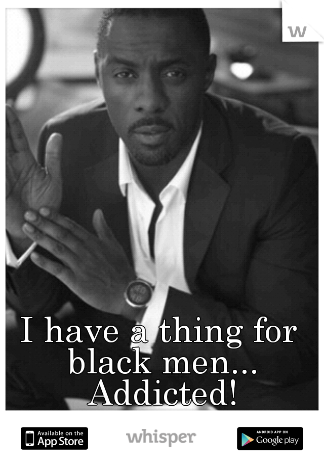 I have a thing for black men... Addicted!