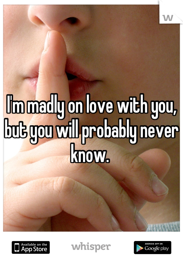I'm madly on love with you, but you will probably never know. 
