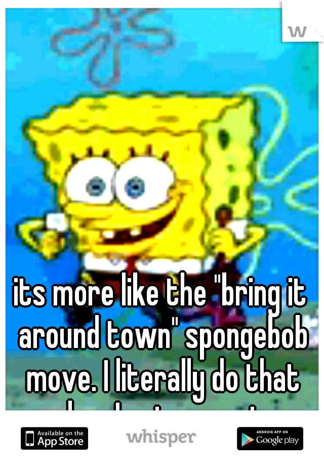 its more like the "bring it around town" spongebob move. I literally do that when I put on pants.