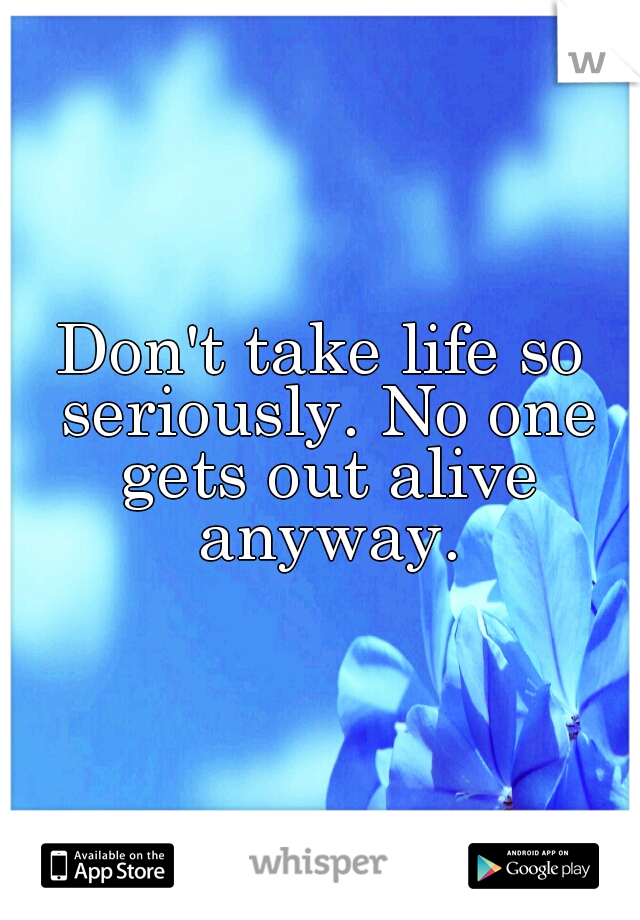 Don't take life so seriously. No one gets out alive anyway.