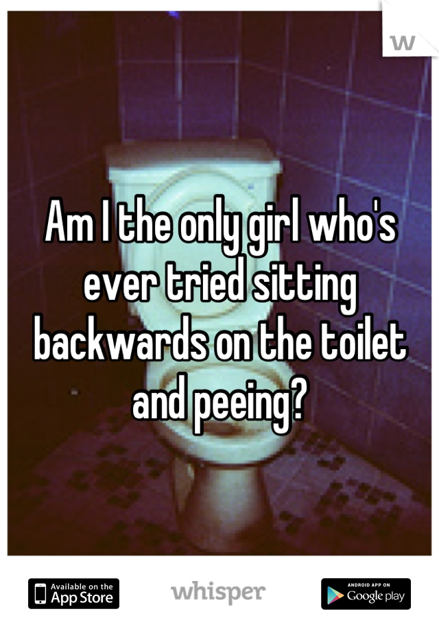Am I the only girl who's ever tried sitting backwards on the toilet and peeing?