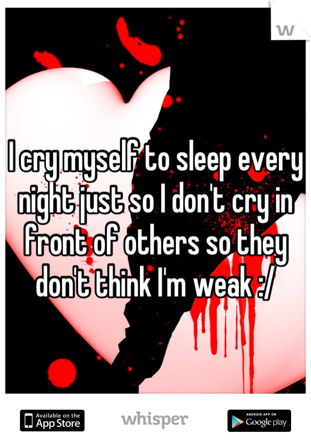 I cry myself to sleep every night just so I don't cry in front of others so they don't think I'm weak :/