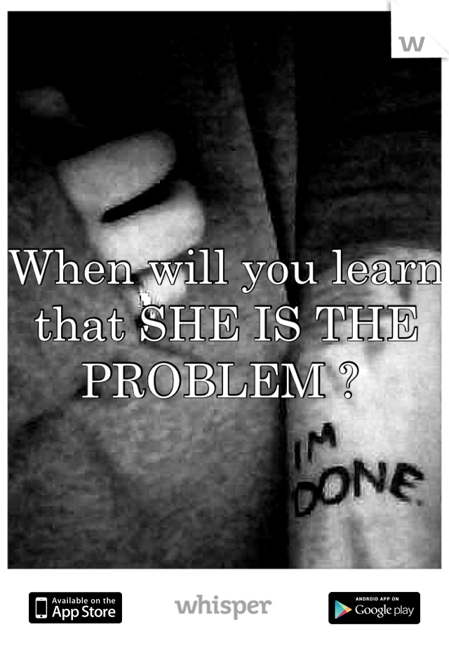 When will you learn that SHE IS THE PROBLEM ? 