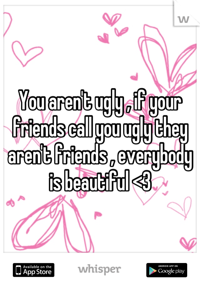 You aren't ugly , if your friends call you ugly they aren't friends , everybody  is beautiful <3