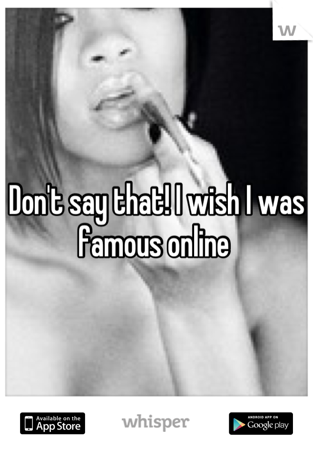 Don't say that! I wish I was famous online 