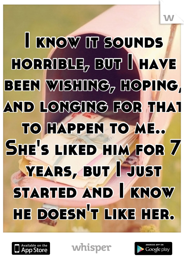 I know it sounds horrible, but I have been wishing, hoping, and longing for that to happen to me.. She's liked him for 7 years, but I just started and I know he doesn't like her.