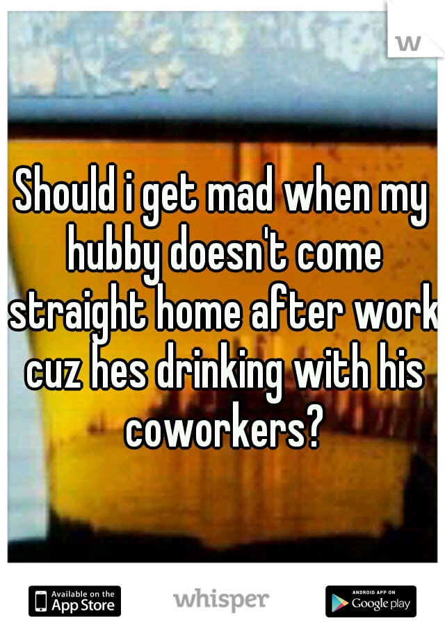 Should i get mad when my hubby doesn't come straight home after work cuz hes drinking with his coworkers?