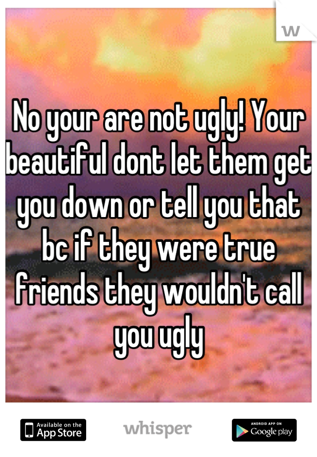 No your are not ugly! Your beautiful dont let them get you down or tell you that bc if they were true friends they wouldn't call you ugly