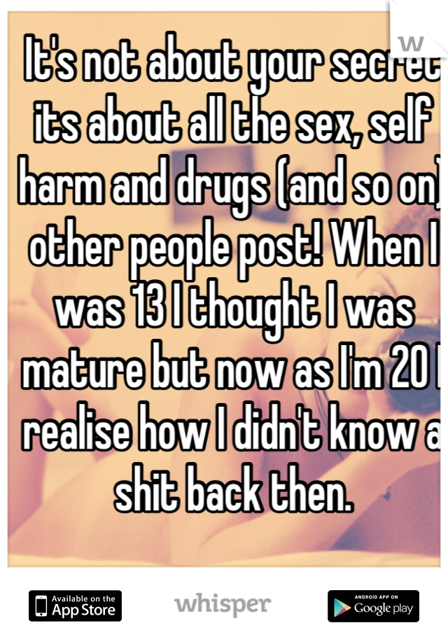 It's not about your secret its about all the sex, self harm and drugs (and so on) other people post! When I was 13 I thought I was mature but now as I'm 20 I realise how I didn't know a shit back then.