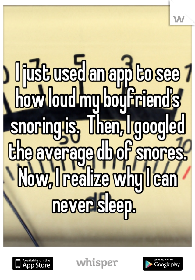 I just used an app to see how loud my boyfriend's snoring is.  Then, I googled the average db of snores.  Now, I realize why I can never sleep.  