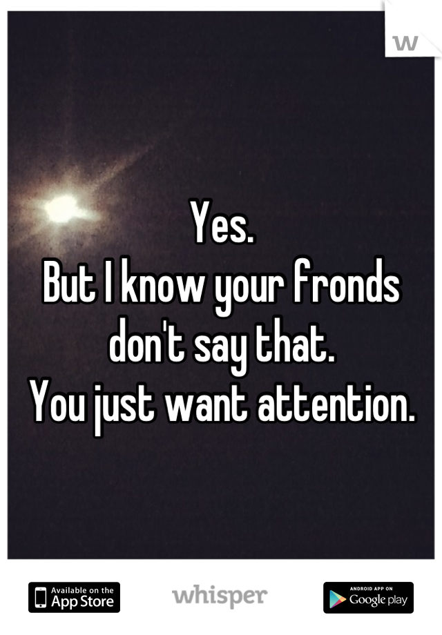 Yes. 
But I know your fronds don't say that. 
You just want attention.