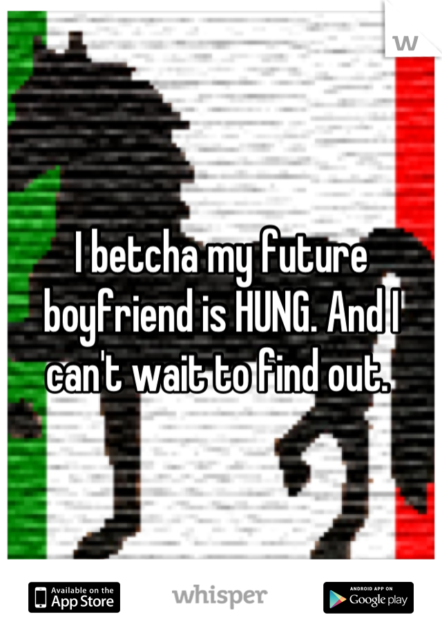 I betcha my future boyfriend is HUNG. And I can't wait to find out. 