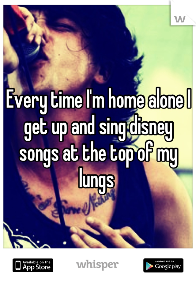 Every time I'm home alone I get up and sing disney songs at the top of my lungs 