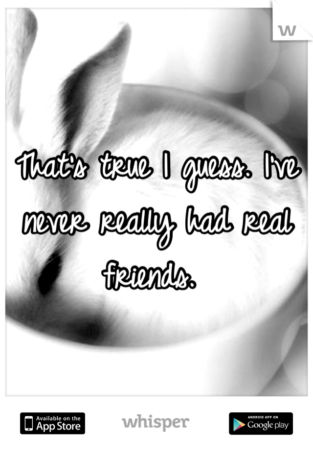 That's true I guess. I've never really had real friends. 