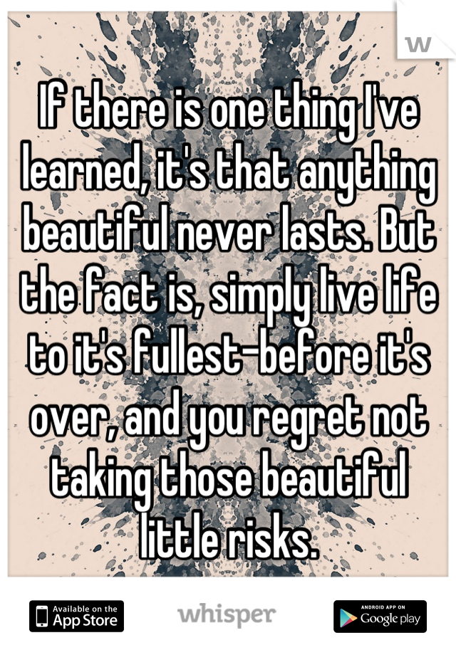 If there is one thing I've learned, it's that anything beautiful never lasts. But the fact is, simply live life to it's fullest-before it's over, and you regret not taking those beautiful little risks.