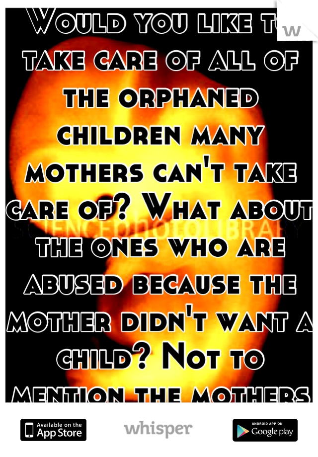 Would you like to take care of all of the orphaned children many mothers can't take care of? What about the ones who are abused because the mother didn't want a child? Not to mention the mothers who..