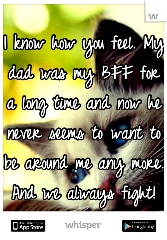 I know how you feel. My dad was my BFF for a long time and now he never seems to want to be around me any more. And we always fight!