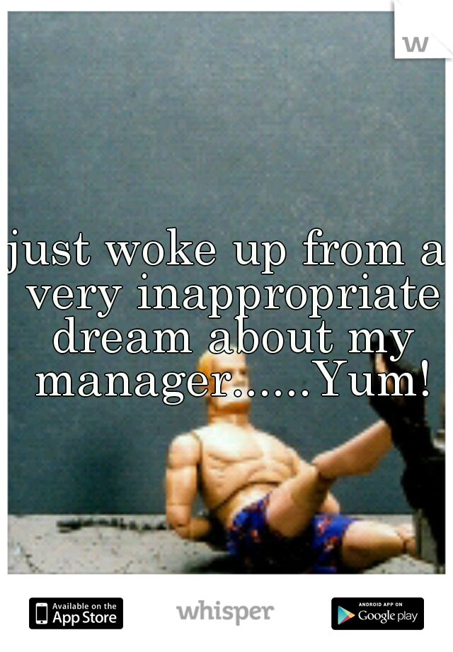 just woke up from a very inappropriate dream about my manager......Yum!