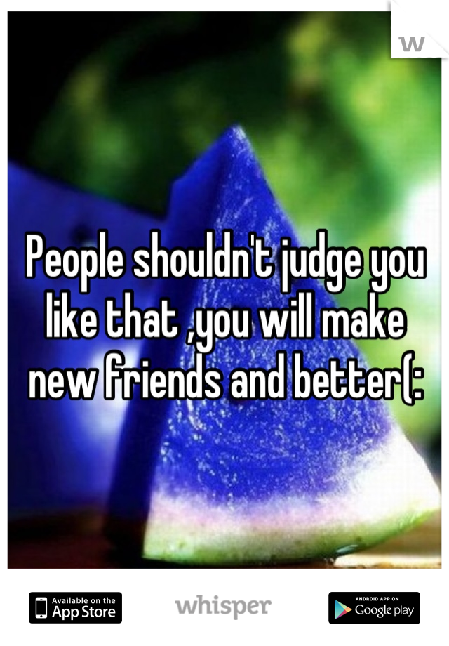 People shouldn't judge you like that ,you will make new friends and better(: