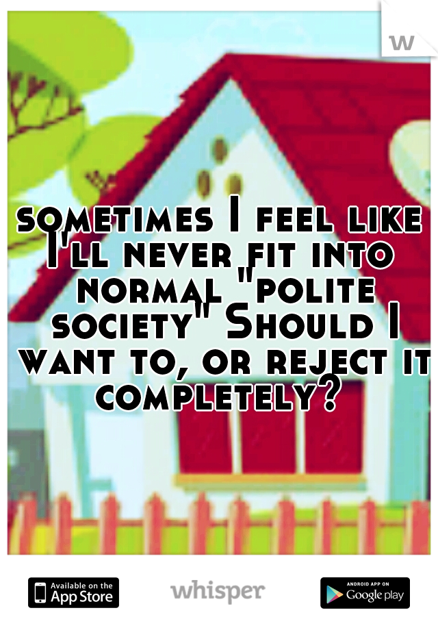 sometimes I feel like I'll never fit into  normal "polite society" Should I want to, or reject it completely? 