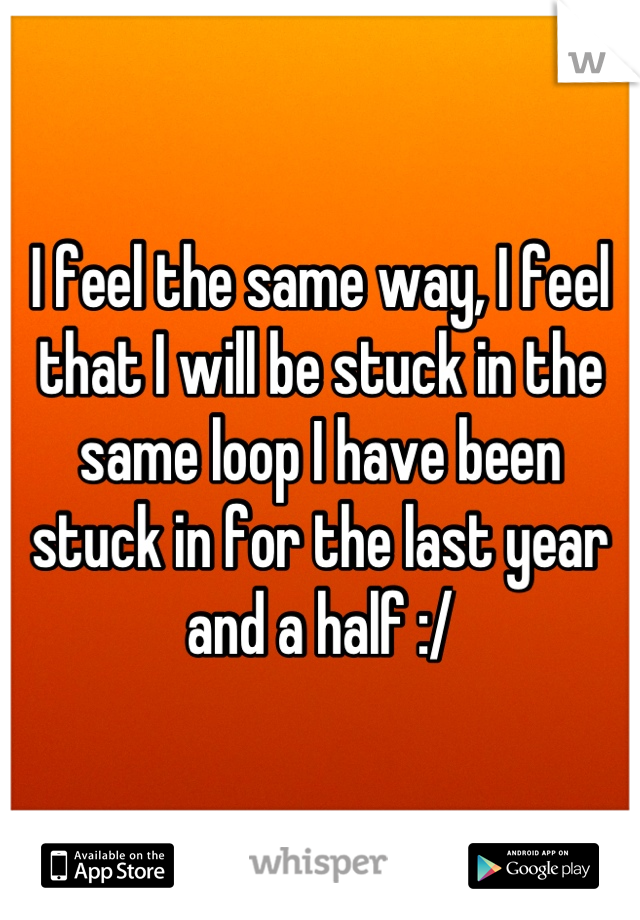 I feel the same way, I feel that I will be stuck in the same loop I have been stuck in for the last year and a half :/