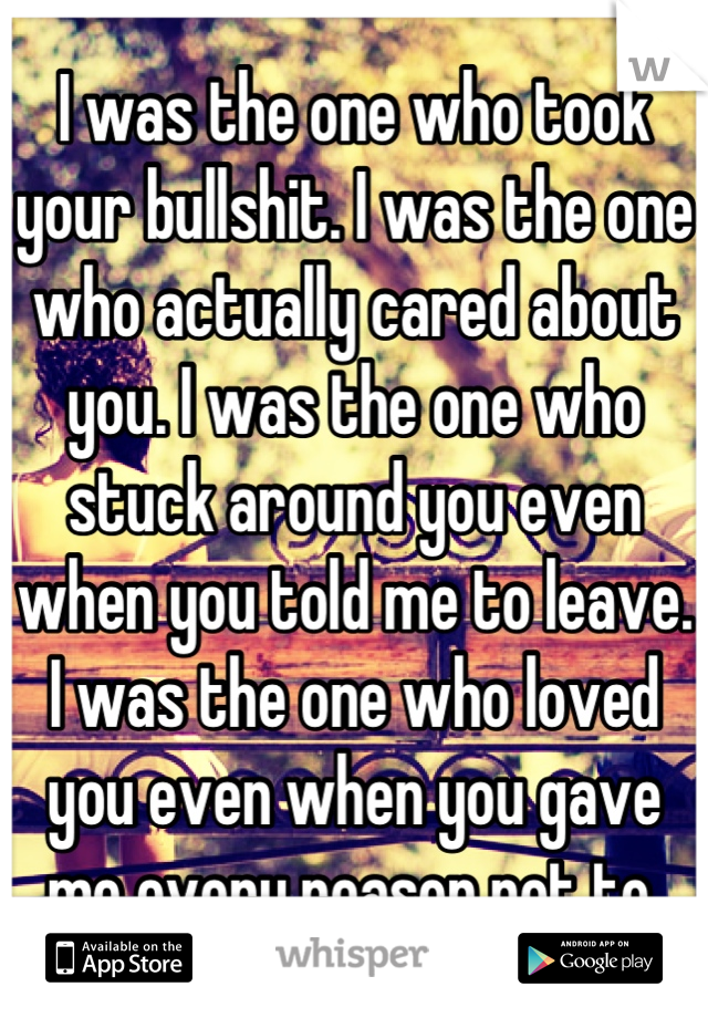 I was the one who took your bullshit. I was the one who actually cared about you. I was the one who stuck around you even when you told me to leave. I was the one who loved you even when you gave me every reason not to.