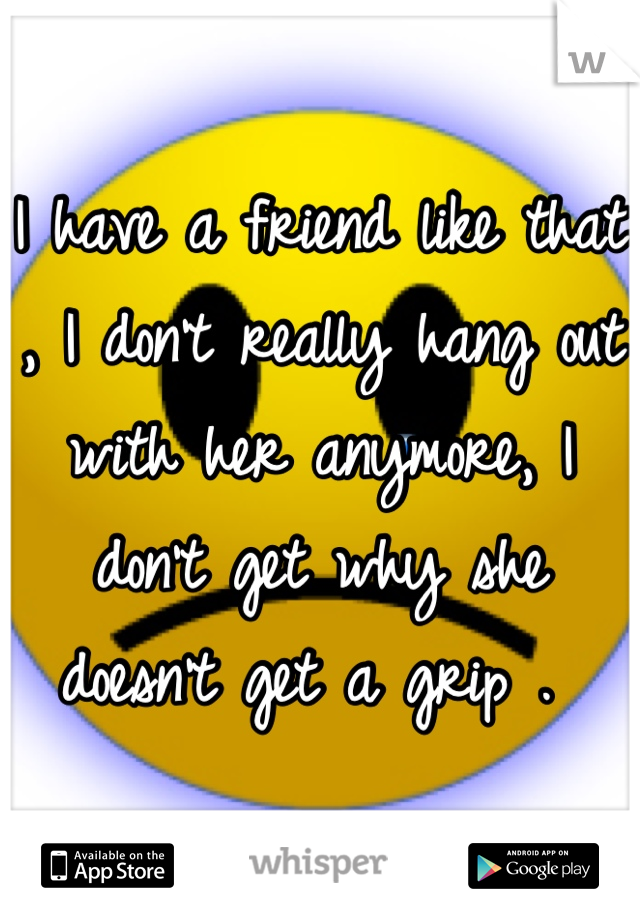 I have a friend like that , I don't really hang out with her anymore, I don't get why she doesn't get a grip . 