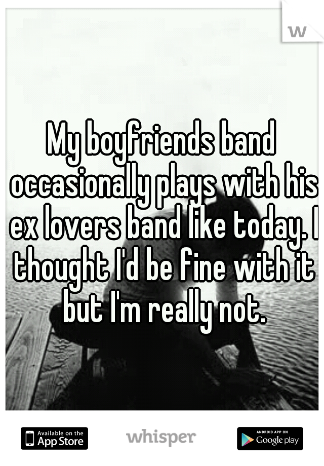 My boyfriends band occasionally plays with his ex lovers band like today. I thought I'd be fine with it but I'm really not.