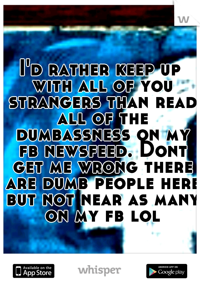I'd rather keep up with all of you strangers than read all of the dumbassness on my fb newsfeed. Dont get me wrong there are dumb people here but not near as many on my fb lol