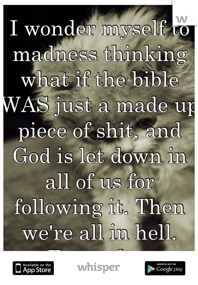 I wonder myself to madness thinking what if the bible WAS just a made up piece of shit, and God is let down in all of us for following it. Then we're all in hell. Fuuuudge.