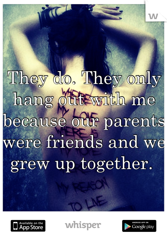 They do. They only hang out with me because our parents were friends and we grew up together. 