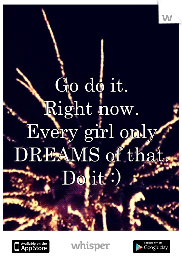 Go do it.
Right now.
Every girl only DREAMS of that.
Do it :)