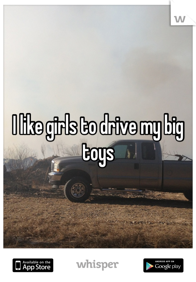 I like girls to drive my big toys