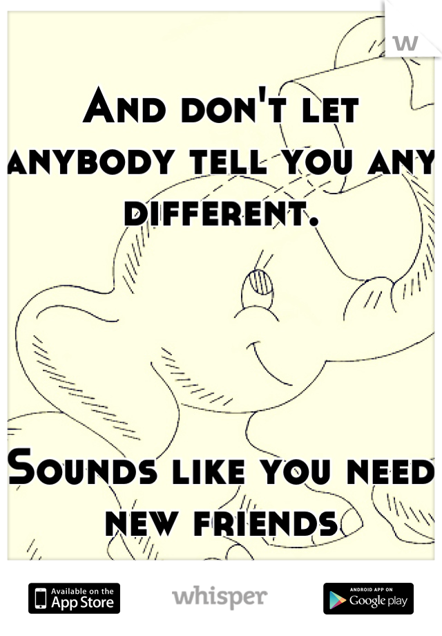 And don't let anybody tell you any different.




Sounds like you need new friends