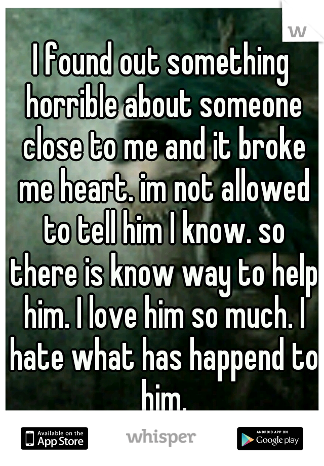 I found out something horrible about someone close to me and it broke me heart. im not allowed to tell him I know. so there is know way to help him. I love him so much. I hate what has happend to him.