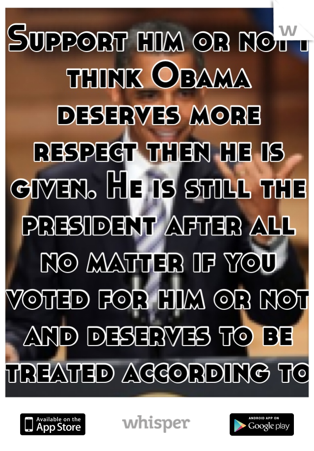 Support him or not I think Obama deserves more respect then he is given. He is still the president after all no matter if you voted for him or not and deserves to be treated according to his rank.