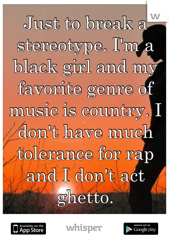 Just to break a stereotype. I'm a black girl and my favorite genre of music is country. I don't have much tolerance for rap and I don't act ghetto.